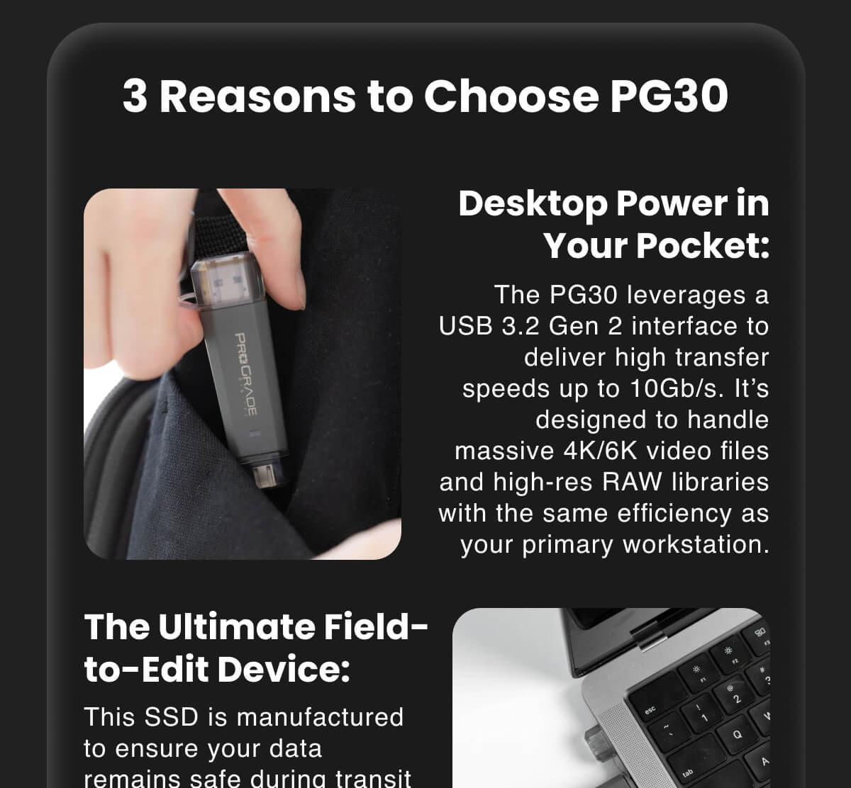 3 Reasons to Choose PG30 Desktop Power in Your Pocket: The PG30 leverages a USB 3.2 Gen 2 interface to deliver high transfer speeds up to 10Gb/s. It's designed to handle massive 4K/6K video files and high-res RAW libraries with the same efficiency as your primary workstation.  The Ultimate Field-to-Edit Device: This SSD is manufactured to ensure your data remains safe during transit from remote locations back to the edit suite. Its rugged, ultra-compact design means you can back up and review footage on-site without adding bulk to your kit.