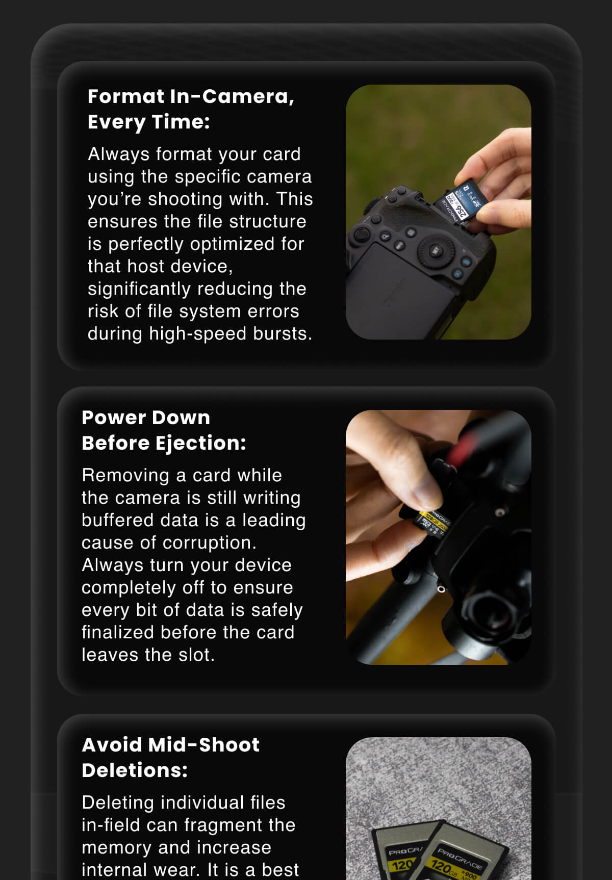 Format In-Camera, Every Time: Always format your card using the specific camera you're shooting with. This ensures the file structure is perfectly optimized for that host device, significantly reducing the risk of file system errors during high-speed bursts.  Power Down Before Ejection: Removing a card while the camera is still writing buffered data is a leading cause of corruption. Always turn your device completely off to ensure every bit of data is safely finalized before the card leaves the slot.  Avoid Mid-Shoot Deletions: Deleting individual files in-field can fragment the memory and increase internal wear. It is a best practice to shoot until full, back up your files, and then perform a fresh format to keep the data path clean.