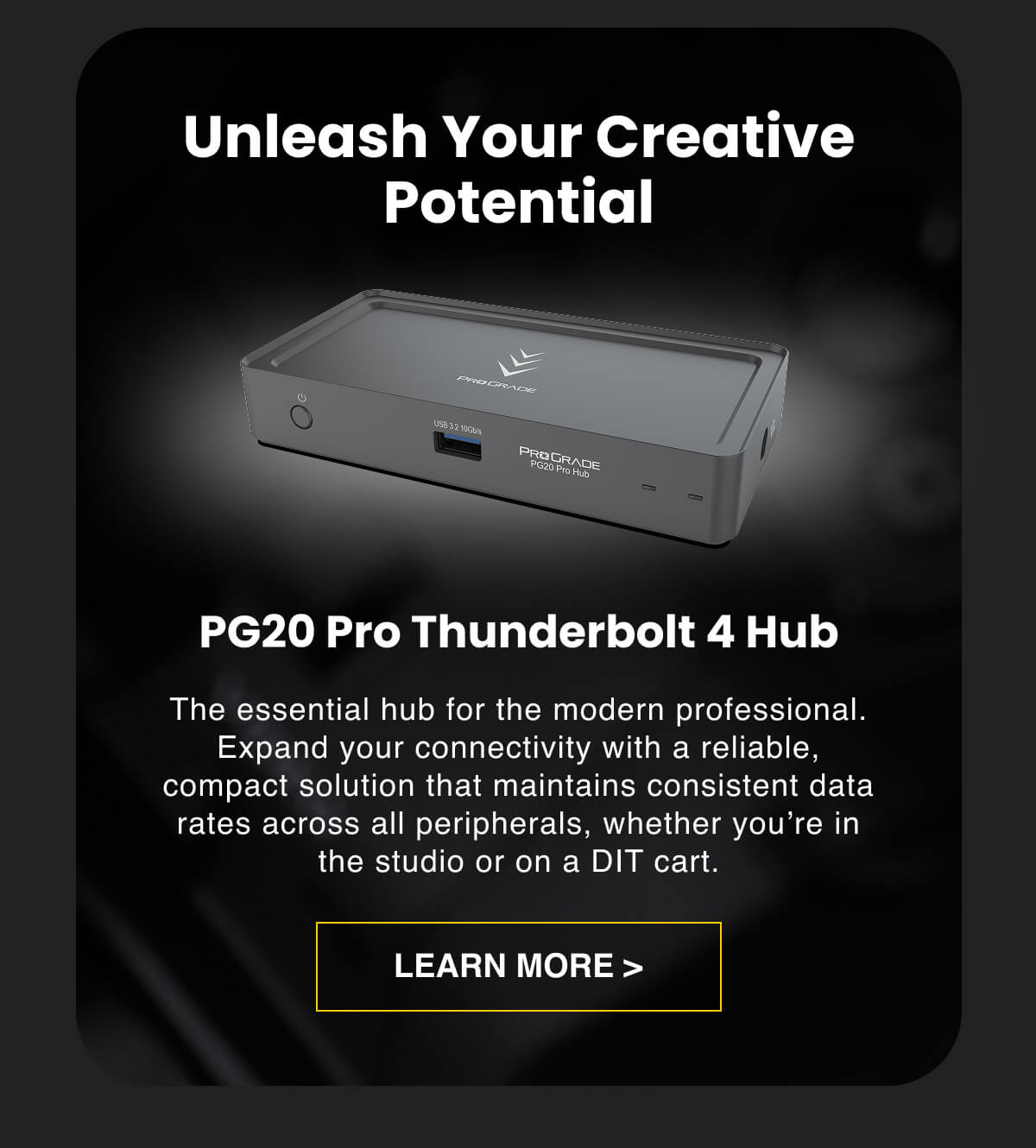 Unleash Your Creative Potential  PG20 Pro Thunderbolt 4 Hub The essential hub for the modern professional. Expand your connectivity with a reliable, compact solution that maintains consistent data rates across all peripherals, whether you're in the studio or on a DIT cart.