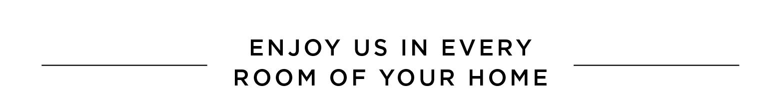 Enjoy us in every room of your home