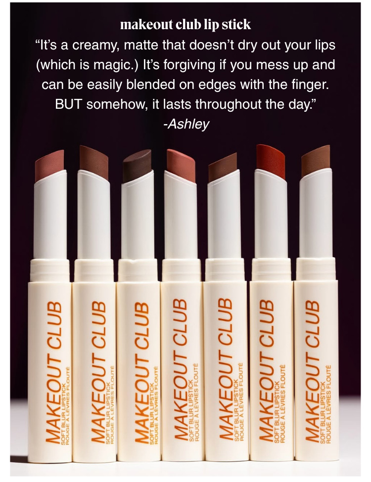 MAKEOUT CLUB LIP STICK: “It’s a creamy, matte that doesn’t dry out your lips (which is magic.) It’s forgiving if you mess up and can be easily blended on edges with the finger. BUT somehow, it lasts throughout the day.” -Ashley