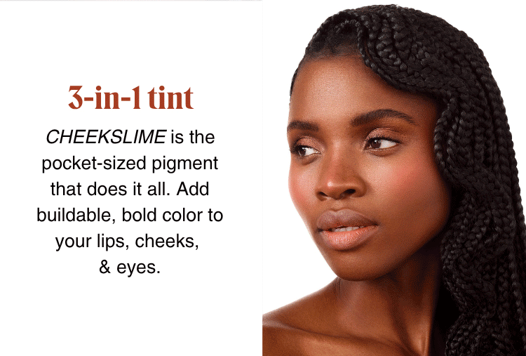 3-in-1 tint: CHEEKSLIME is the pocket-sized pigment that does it all. Add buildable, bold color to your lips, cheeks, & eyes.