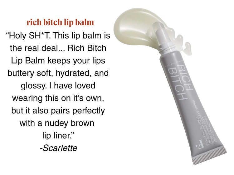 RICH BITCH LIP BALM: “Holy SH*T. This lip balm is the real deal... Rich Bitch Lip Balm keeps your lips buttery soft, hydrated, and glossy. I have loved wearing this on it’s own, but it also pairs perfectly with a nudey brown  lip liner.” -Scarlette