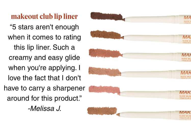 MAKEOUT CLUB LIP LINER: “5 stars aren't enough when it comes to rating this lip liner. Such a creamy and easy glide when you're applying. I love the fact that I don't have to carry a sharpener around for this product.” -Melissa J.