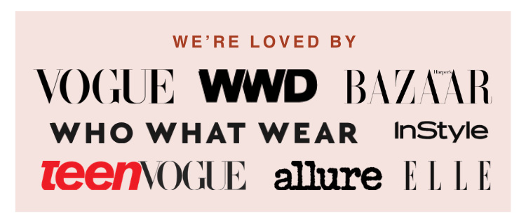 We're loved by: Vogue, WWD, Harper's Bazaar, Who What Wear, InStyle, Teen Vogue, allure, ELLE