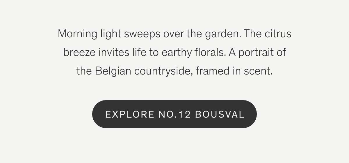 Morning light sweeps over the garden. The citrus breeze invites life to earthy florals. A portrait of the Belgian countryside, framed in scent. | Explore No.12 Bousval