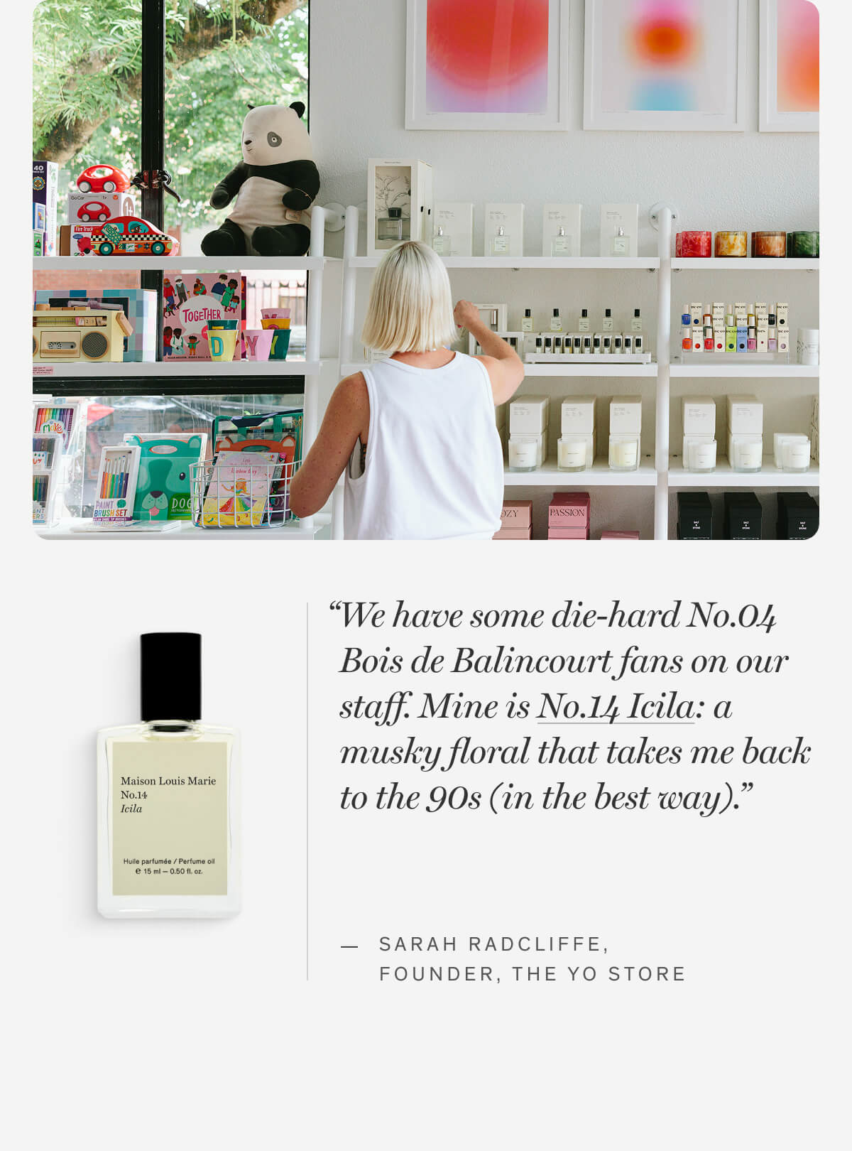 “We have some die-hard No.04 Bois de Balincourt fans on our staff. Mine is No.14 Icila: a musky floral that takes me back to the 90s (in the best way).” — Sarah Radcliffe, FOUNDER, THE YO STORE