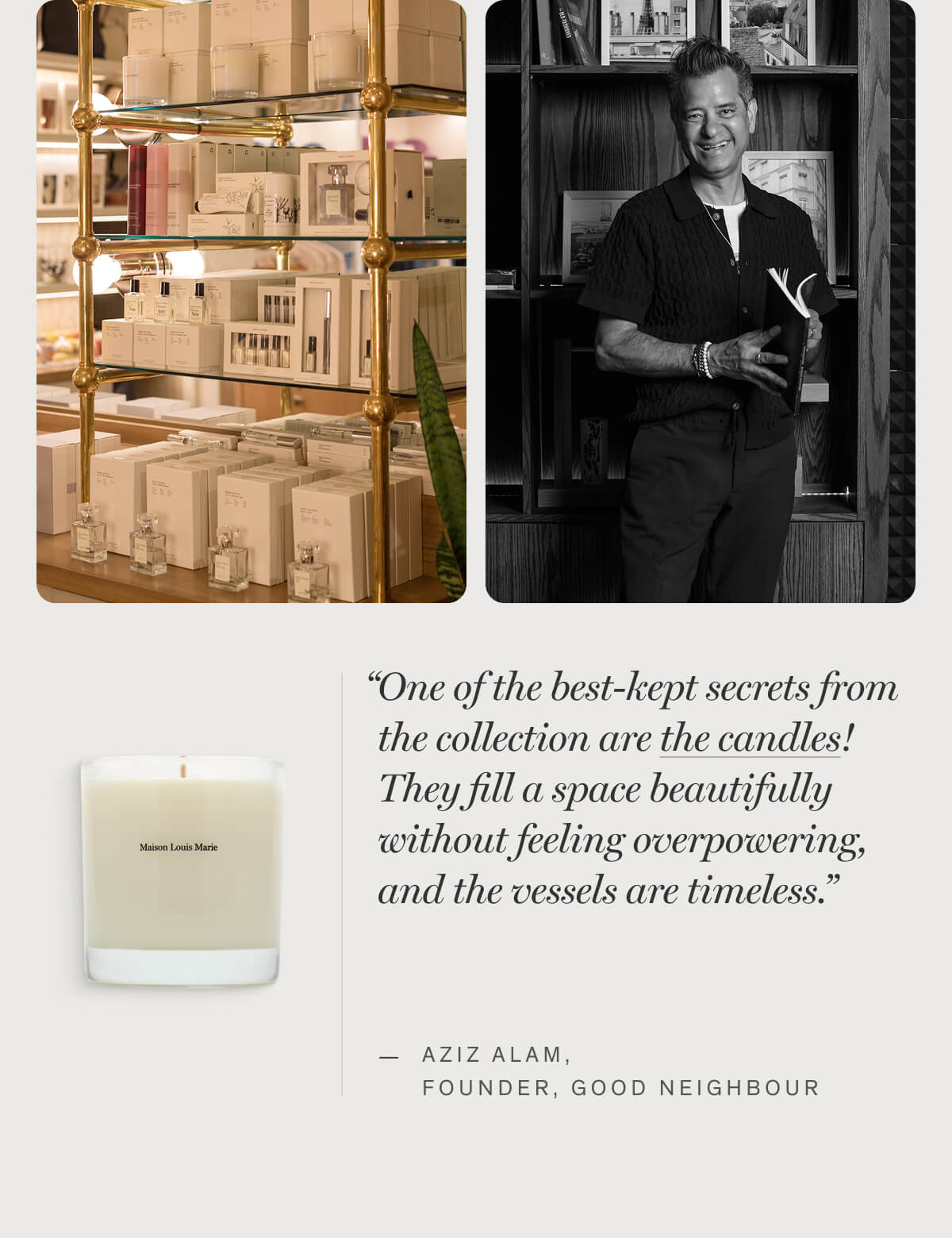 “One of the best-kept secrets from the collection are the candles! They fill a space beautifully without feeling overpowering, and the vessels are timeless.” — Aziz Alam, FOUNDER, GOOD NEIGHBOUR