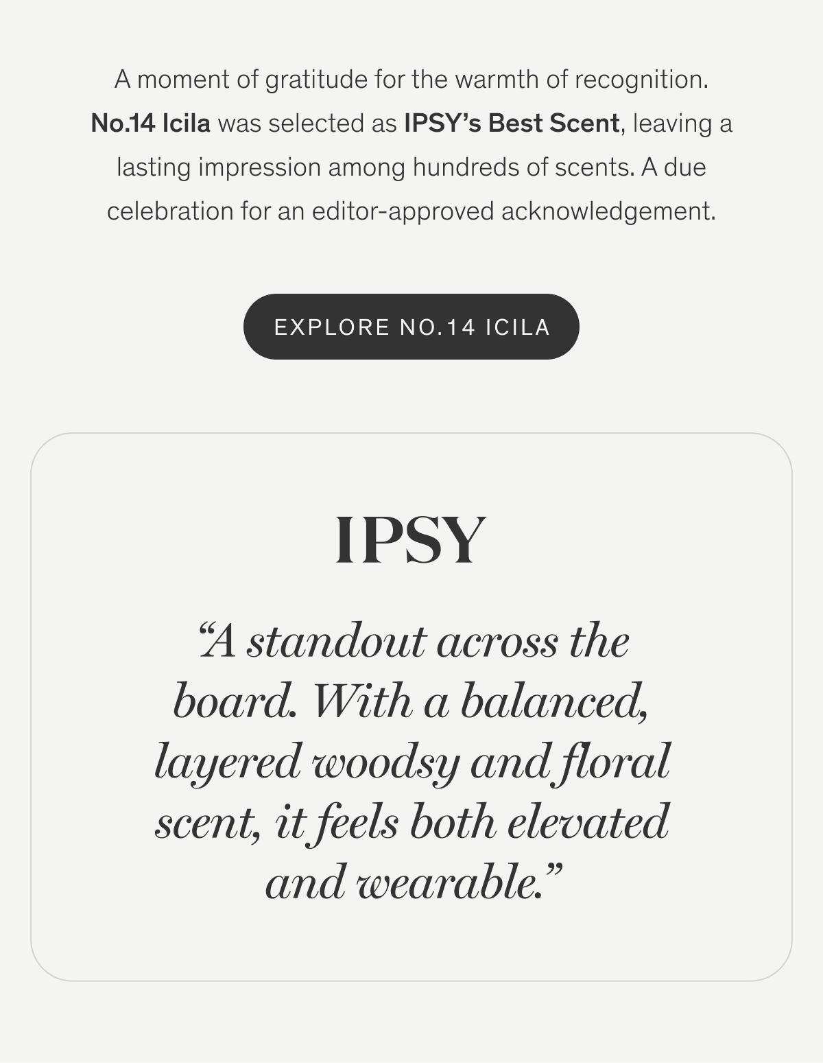 A moment of gratitude for the warmth of recognition. No.14 Icila was selected as IPSY’s Best Scent, leaving a lasting impression among hundreds of scents. A due celebration for an editor-approved acknowledgement. | Explore No.14 Icila