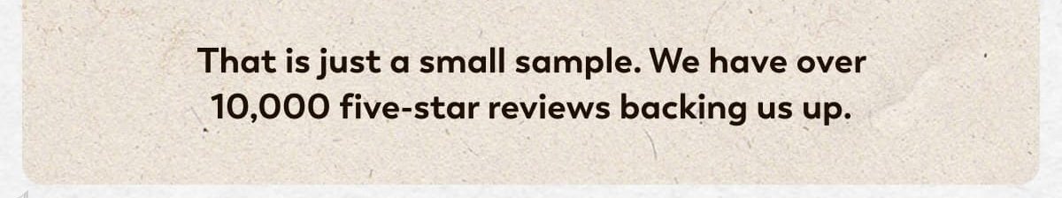 That is just a small sample. We have over 10,000 five-star reviews backing us up.