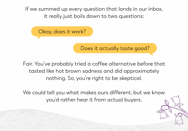 If we summed up every question that lands in our inbox, it really just boils down to two questions: Okay, does it work? Does it actually taste good? Fair. You've probably tried a coffee alternative before that tasted like hot brown sadness and did approximately nothing. So, you're right to be skeptical. We could tell you what makes ours different, but we know you would rather hear it from actually buyers.