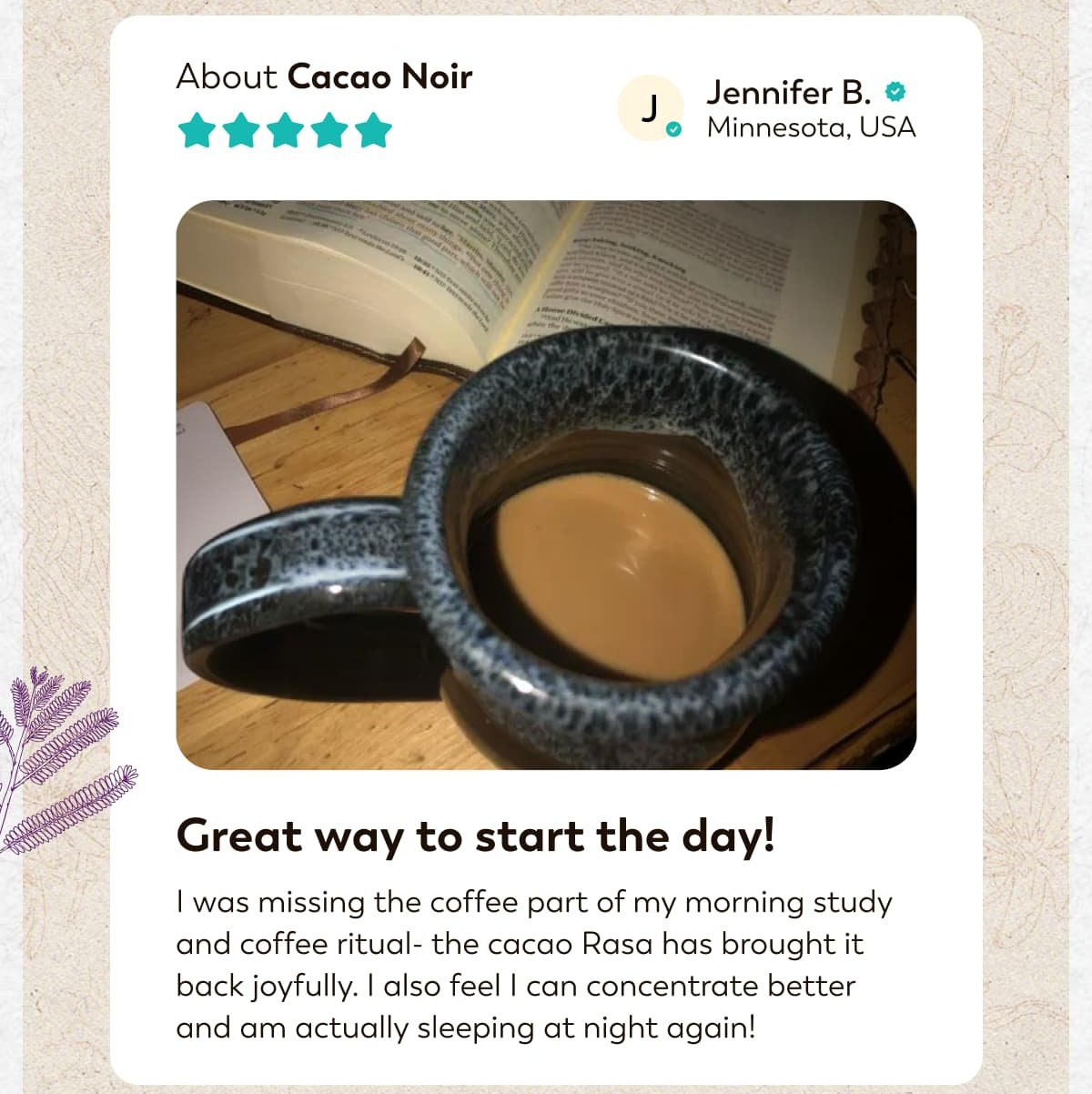 About Cacao Noir J. Jennifer B. Minnesota, USA  Great way to start the day! I was missing the coffee part of my morning study and coffee ritual- the cacao Rasa has brought it back joyfully. I also feel I can concentrate better and am actually sleeping at night again!