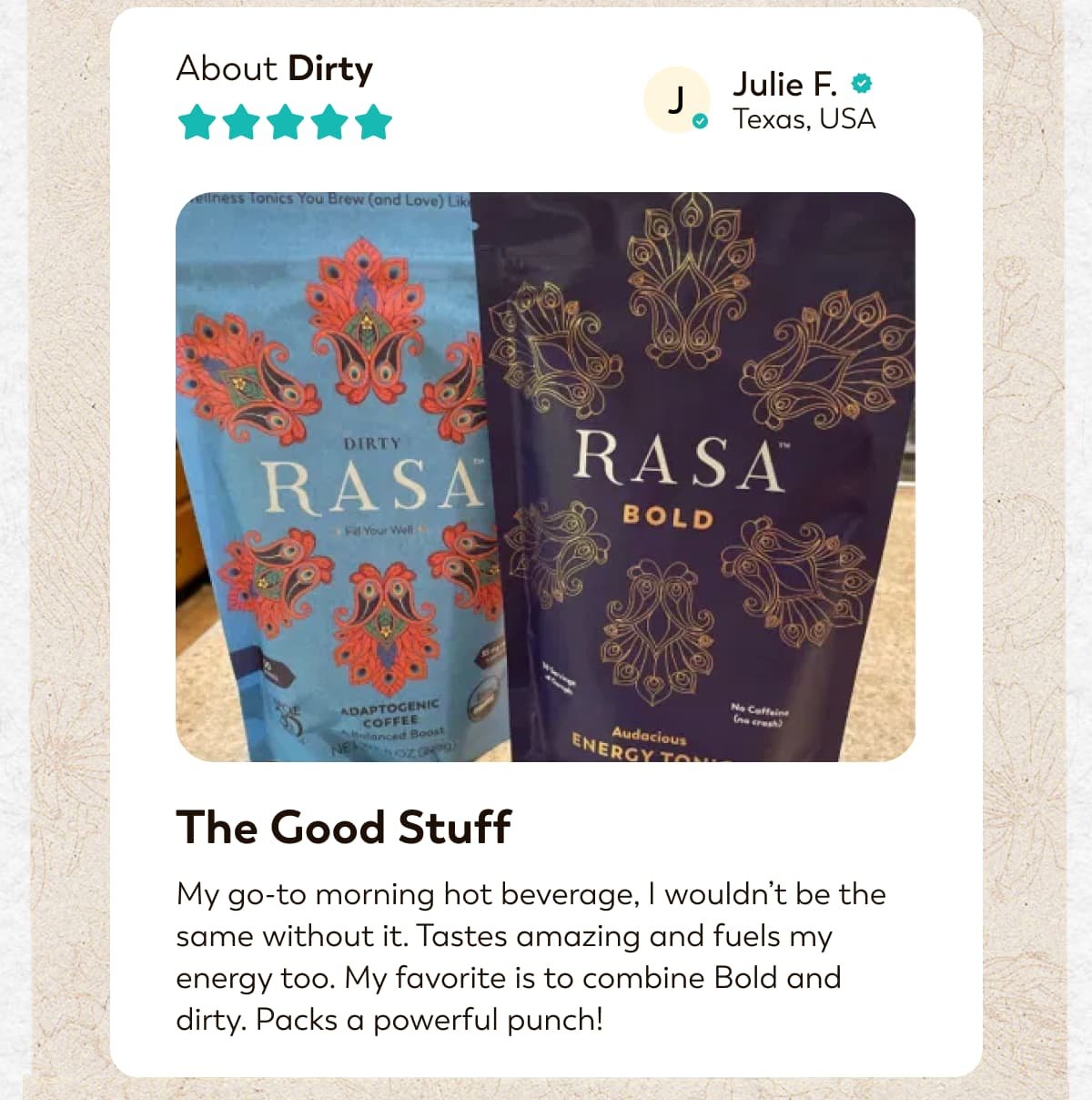 About Dirty J Julie F. Texas, USA  The Good Stuff My go-to morning hot beverage, I wouldn't be the same without it. Tastes amazing and fuels my energy too. My favorite is to combine Bold and dirty. Packs a powerful punch!