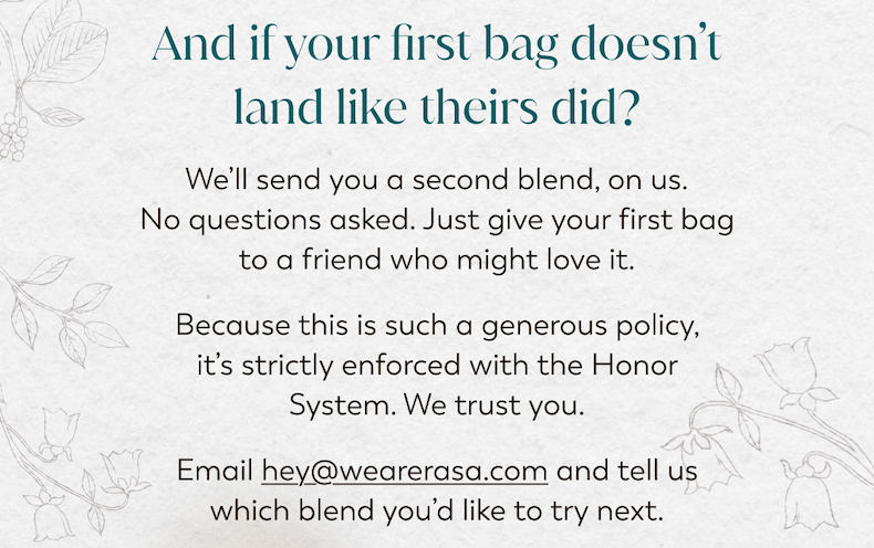 And if your first bag doesn't land like theirs did? We'll send you a second blend, on us. No questions asked. Just give your first bag to a friend who might love it. Because this is such a generous policy, it's strictly enforced with the Honor System. We trust you. Email hey@wearerasa.com and tell us which blend you'd like to try next.