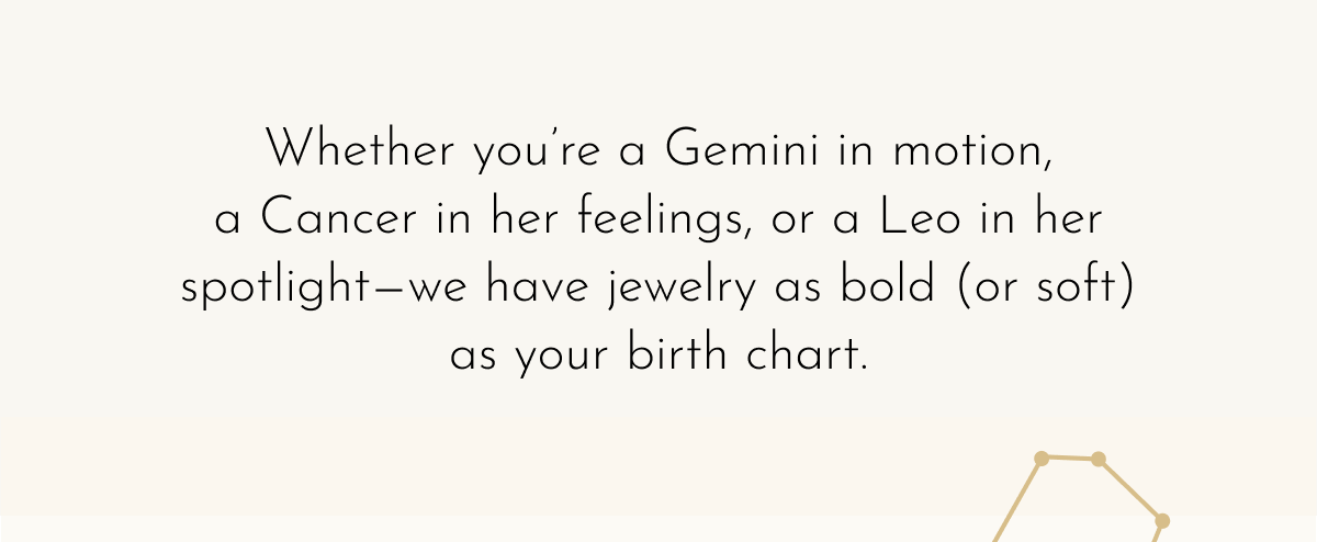 Whether you're a Gemini in motion, a Cancer in her feelings, or a Leo in her spotlight—we have jewelry as bold (or soft) as your birth chart.