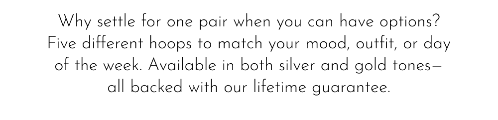Why settle for one pair when you can have options? Five different hoops to match your mood, outfit, or day of the week. Available in both silver and gold tones— all backed with our lifetime guarantee.