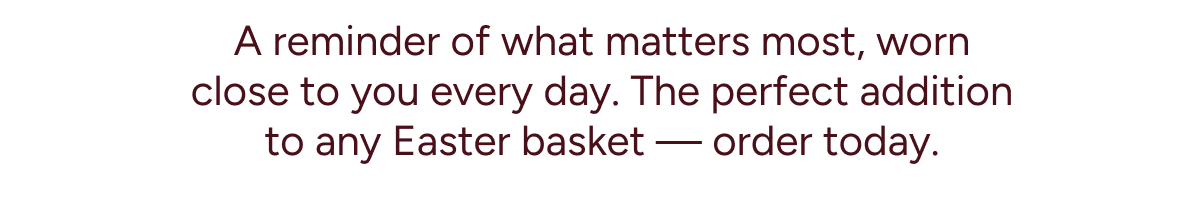 A reminder of what matters most, worn close to you every day. The perfect addition to any Easter basket — order today.