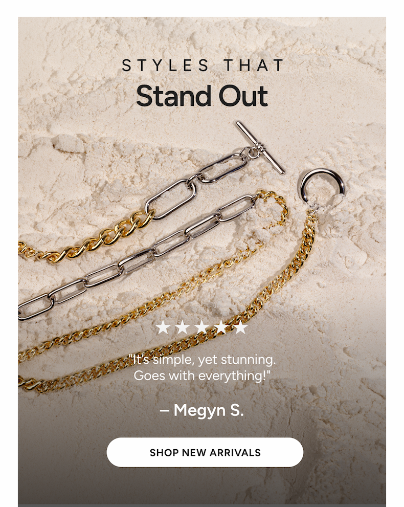 STYLES THAT Stand Out | "It’s simple, yet stunning. Goes with everything!" –Megyn S. [SHOP NEW ARRIVALS]