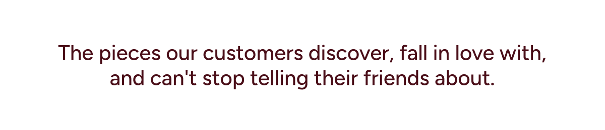 The pieces our customers discover, fall in love with, and can't stop telling their friends about.