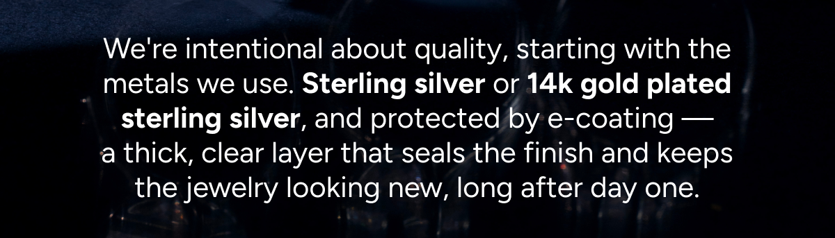 We're intentional about quality, starting with the metals we use. Sterling silver or 14k gold plated sterling silver, and protected by e-coating — a thick, clear layer that seals the finish and keeps the jewelry looking new, long after day one.