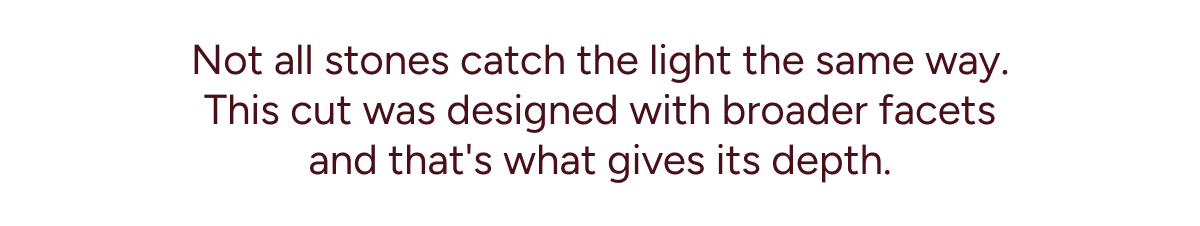 Not all stones catch the light the same way. This cut was designed with broader facets and that's what gives its depth.
