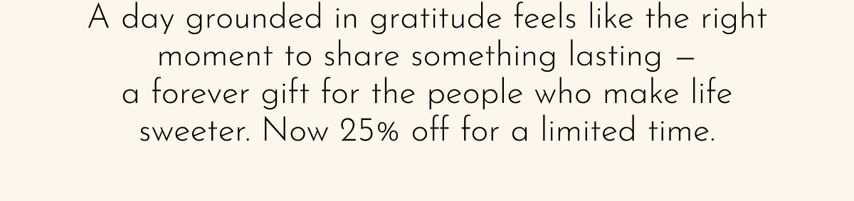 A day grounded in gratitude feels like the right moment to share something lasting — a forever gift for the people who make life sweeter. Now 25% off for a limited time.