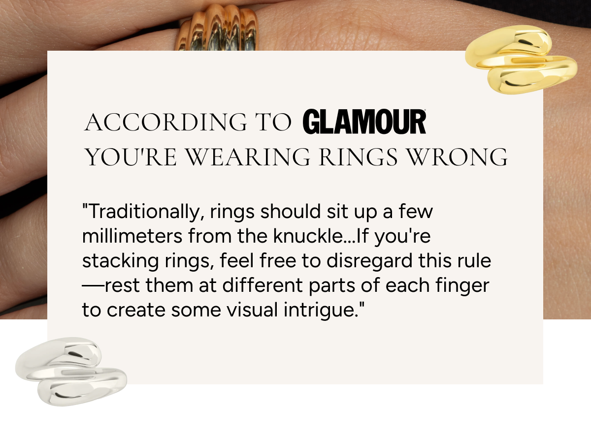 According to Glamour, you're wearing rings wrong. "Traditionally, rings should sit up a few millimeters from the knuckle...If you're stacking rings, feel free to disregard this rule—rest them at different parts of each finger to create some visual intrigue."