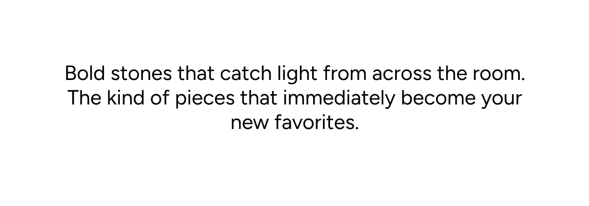 Bold stones that catch light from across the room. The kind of pieces that immediately become your new favorites.