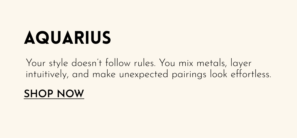 Aquarius: Your style doesn't follow rules. You mix metals, layer intuitively, and make unexpected pairings look effortless. [SHOP NOW]