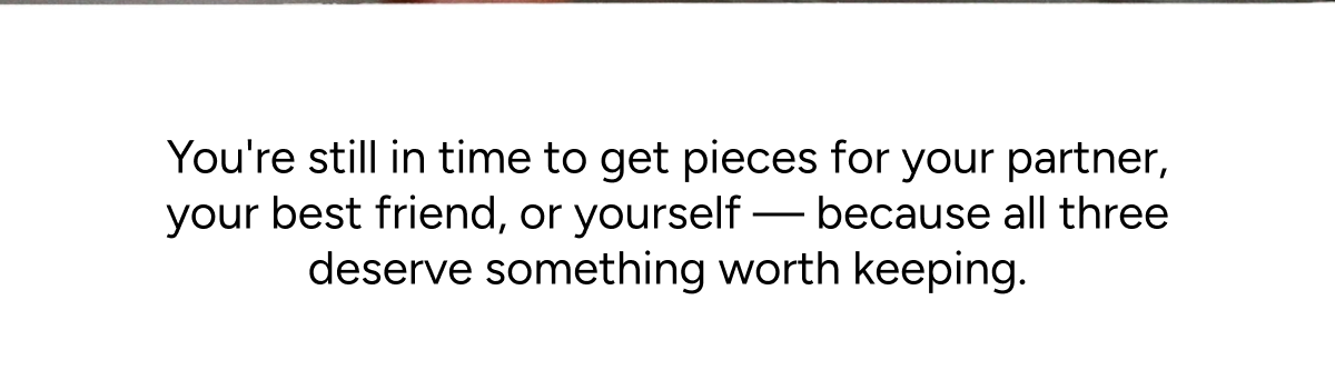 You're still in time to get pieces for your partner, your best friend, or yourself — because all three deserve something worth keeping.
