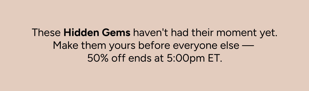 These Hidden Gems haven't had their moment yet. Make them yours before everyone else—50% off ends at 5:00pm ET.