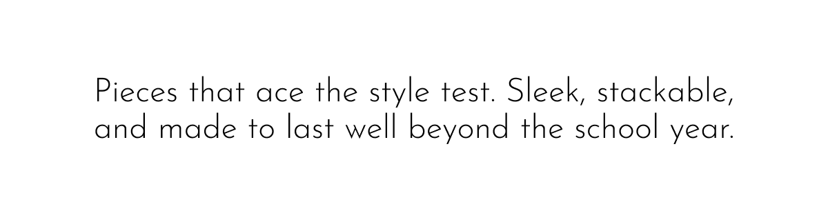 Pieces that ace the style test. Sleek, stackable, and made to last well beyond the school year.