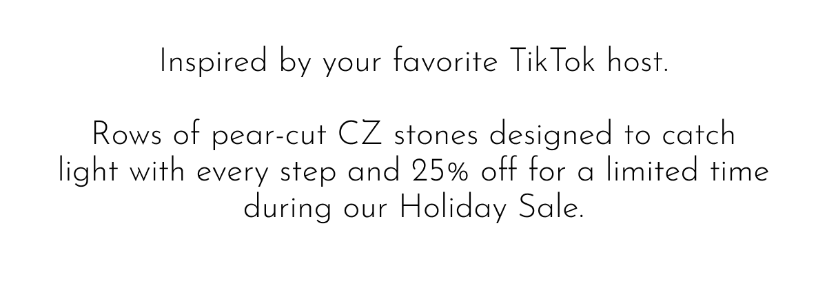 Inspired by your favorite TikTok host. Rows of pear-cut CZ stones designed to catch light with every step and 25% off for a limited time during our Holiday Sale.
