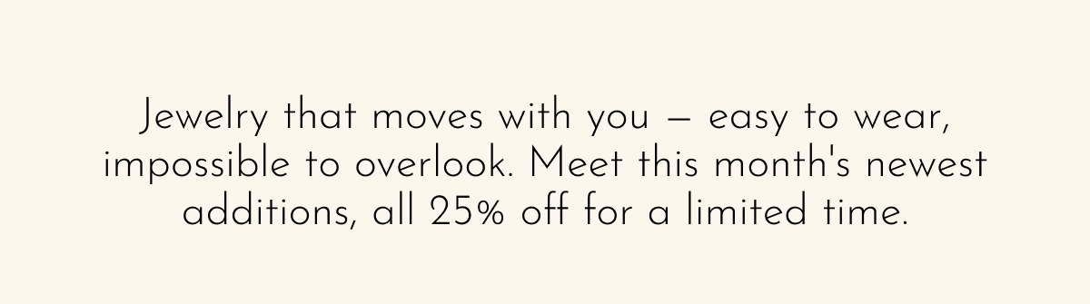 Jewelry that moves with you — easy to wear, impossible to overlook. Meet this month's newest additions, all 25% off for a limited time.