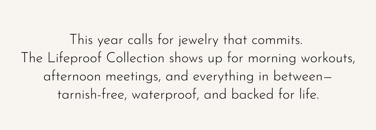 This year calls for jewelry that commits. The Lifeproof Collection shows up for morning workouts, afternoon meetings, and everything in between—tarnish-free, waterproof, and backed for life.