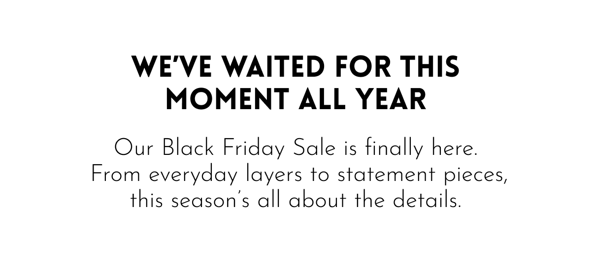 WE'VE WAITED FOR THIS MOMENT ALL YEAR - Our Black Friday Sale is finally here.  From everyday layers to statement pieces, this season's all about the details.