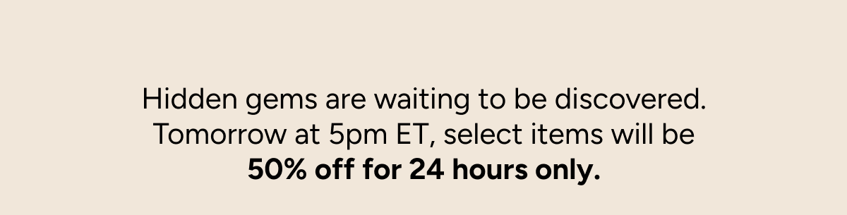 Hidden gems are waiting to be discovered. Tomorrow at 5pm ET, select items will be 50% off for 24 hours only.