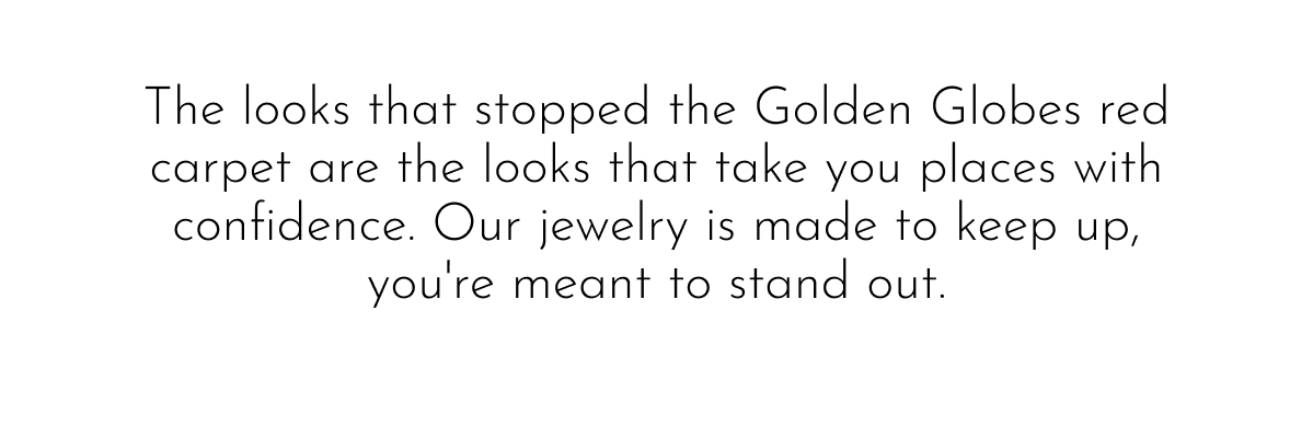 The looks that stopped the Golden Globes red carpet are the looks that take you places with confidence. Our jewelry is made to keep up, you're meant to stand out.