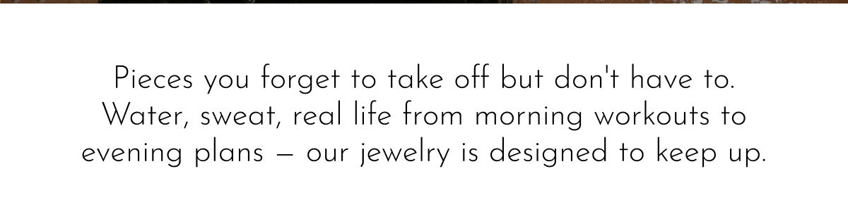 Pieces you forget to take off but don't have to. Water, sweat, real life from morning workouts to evening plans — our jewelry is designed to keep up.