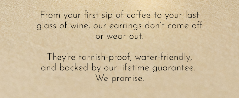 From your first sip of coffee to your last glass of wine, our earrings don't come off or wear out.  They're tarnish-proof, water-friendly, and backed by our lifetime guarantee.  We promise.