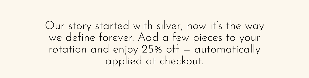 Our story started with silver, now it's the way we define forever. Add a few pieces to your rotation and enjoy 25% off—automatically applied at checkout.