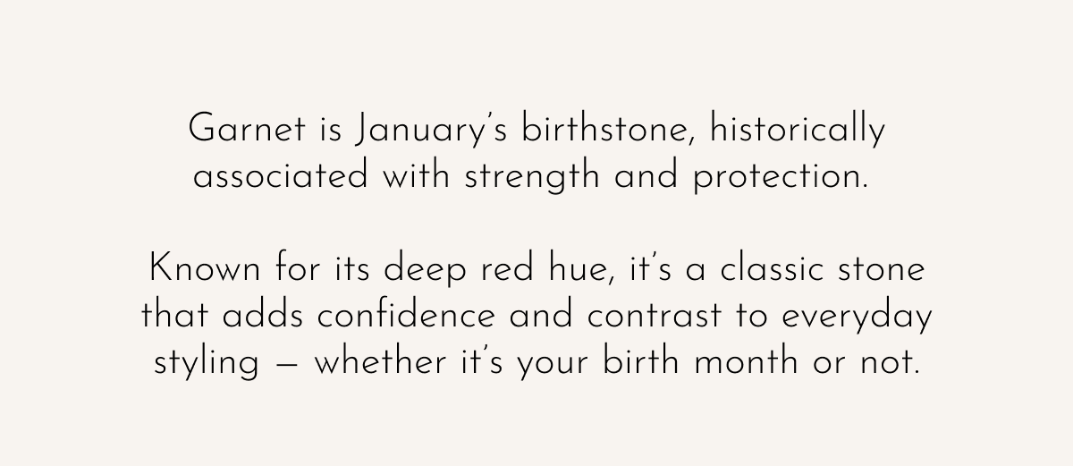 Garnet is January's birthstone, historically associated with strength and protection.   Known for its deep red hue, it's a classic stone that adds confidence and contrast to everyday styling — whether it's your birth month or not.