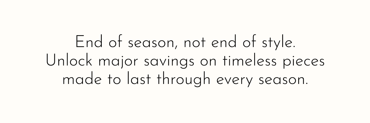 End of season, not end of style. Unlock major savings on timeless pieces made to last through every season.