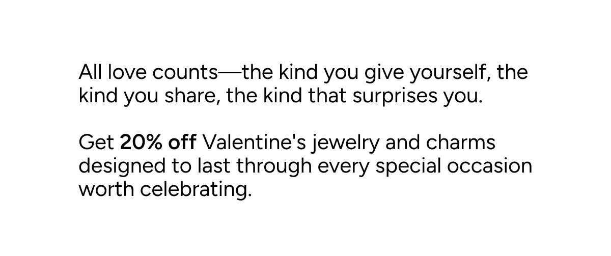 All love counts—the kind you give yourself, the kind you share, the kind that surprises you. Get 20% off Valentine's jewelry and charms designed to last through every special occasion worth celebrating. 