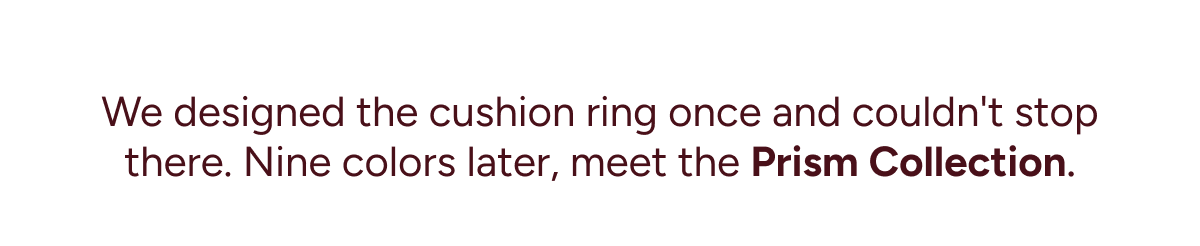 We designed the cushion ring once and couldn't stop there. Nine colors later, meet the Prism Collection.