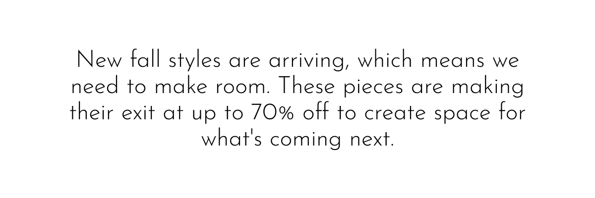 New fall styles are arriving, which means we need to make room. These pieces are making their exit at up to 70% off to create space for what's coming next.