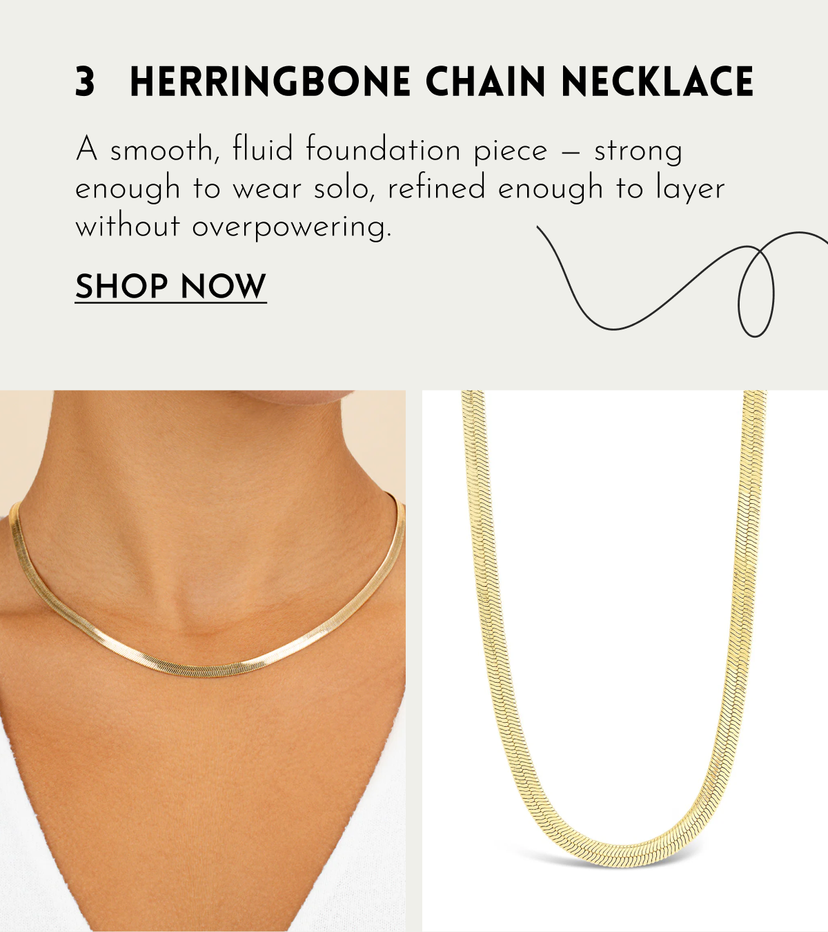 3 HERRINGBONE CHAIN NECKLACE A smooth, fluid foundation piece — strong enough to wear solo, refined enough to layer without overpowering. SHOP NOW