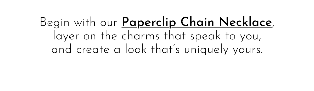 Begin with our Paperclip Chain Necklace, layer on the charms that speak to you, and create a look that's uniquely yours.