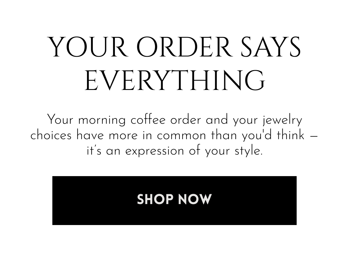 Your Order Says Everything | Your morning coffee order and your jewelry choices have more in common than you'd think — it's an expression of your style. [Shop Now]