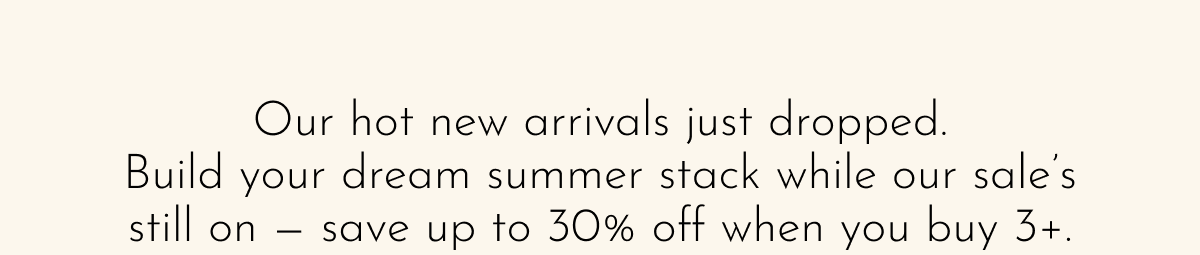 Our hot new arrivals just dropped. Build your dream summer stack while our sale's still on — save up to 30% off when you buy 3+.